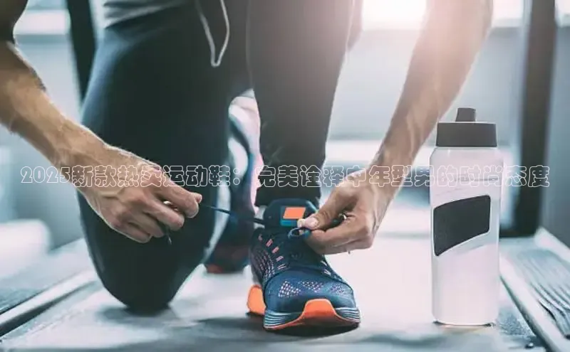 2025新款热卖运动鞋：完美诠释中年型男的时尚态度